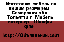 Изготовим мебель по вашим размерам - Самарская обл., Тольятти г. Мебель, интерьер » Шкафы, купе   